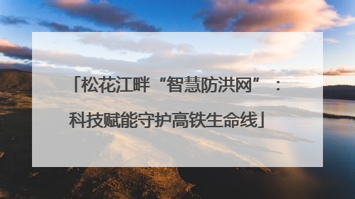松花江畔“智慧防洪网”：科技赋能守护高铁生命线