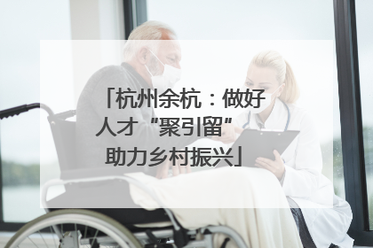 杭州余杭：做好人才“聚引留” 助力乡村振兴