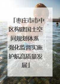 枣庄市市中区构建国土空间规划体系 强化监督实施护航高质量发展