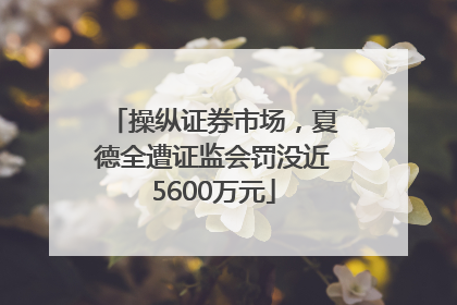 操纵证券市场，夏德全遭证监会罚没近5600万元