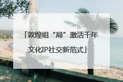 敦煌组“局”激活千年文化IP社交新范式