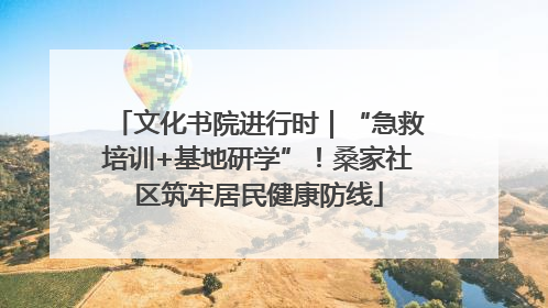 文化书院进行时｜“急救培训+基地研学”！桑家社区筑牢居民健康防线