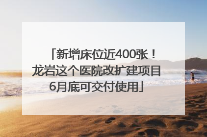 新增床位近400张！龙岩这个医院改扩建项目6月底可交付使用