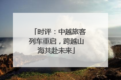 时评：中越旅客列车重启，跨越山海共赴未来
