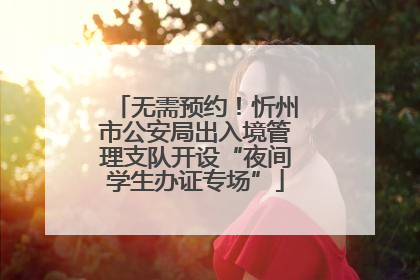 无需预约！忻州市公安局出入境管理支队开设“夜间学生办证专场”