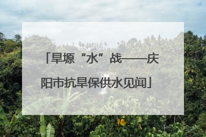 旱塬“水”战——庆阳市抗旱保供水见闻