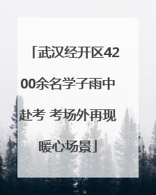 武汉经开区4200余名学子雨中赴考 考场外再现暖心场景