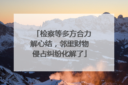 检察等多方合力解心结，邻里财物侵占纠纷化解了
