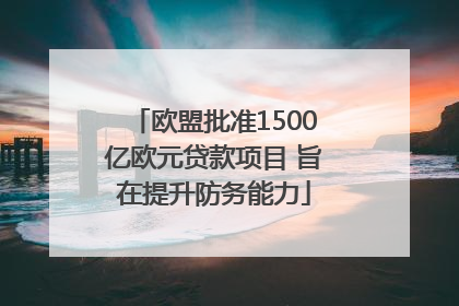 欧盟批准1500亿欧元贷款项目 旨在提升防务能力