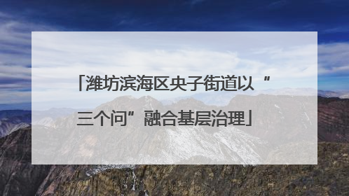 潍坊滨海区央子街道以“三个问”融合基层治理