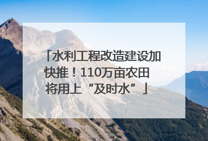 水利工程改造建设加快推！110万亩农田将用上“及时水”
