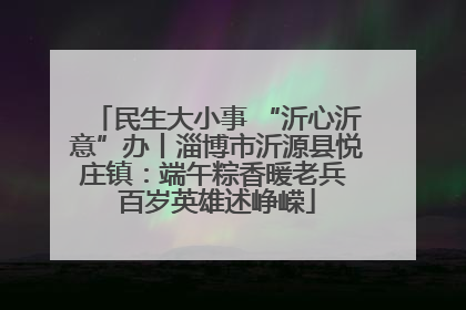 民生大小事 “沂心沂意”办丨淄博市沂源县悦庄镇：端午粽香暖老兵 百岁英雄述峥嵘