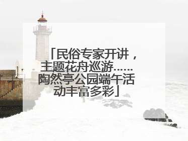 民俗专家开讲，主题花舟巡游……陶然亭公园端午活动丰富多彩