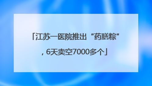 江苏一医院推出“药膳粽”，6天卖空7000多个