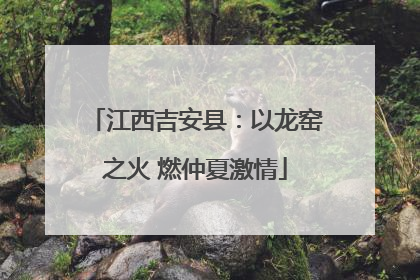 江西吉安县：以龙窑之火 燃仲夏激情
