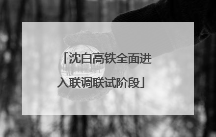 沈白高铁全面进入联调联试阶段