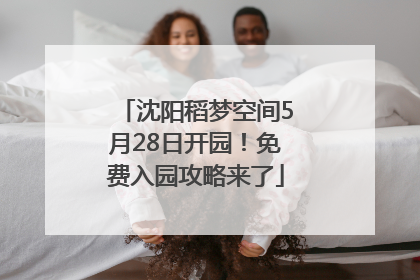 沈阳稻梦空间5月28日开园！免费入园攻略来了
