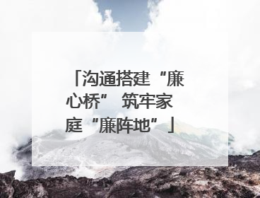 沟通搭建“廉心桥” 筑牢家庭“廉阵地”