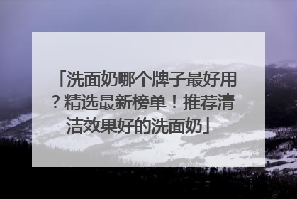 洗面奶哪个牌子最好用？精选最新榜单！推荐清洁效果好的洗面奶