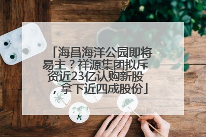 海昌海洋公园即将易主？祥源集团拟斥资近23亿认购新股，拿下近四成股份