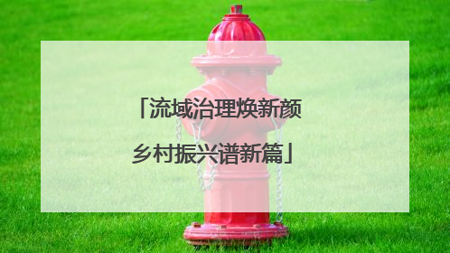 流域治理焕新颜 乡村振兴谱新篇