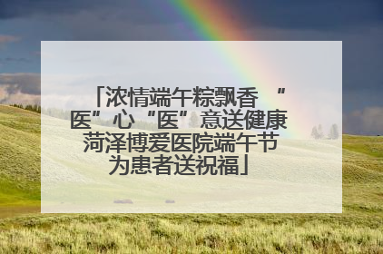 浓情端午粽飘香 “医”心“医”意送健康 菏泽博爱医院端午节为患者送祝福