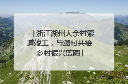 浙江湖州大余村索道竣工，与潞村共绘乡村振兴蓝图