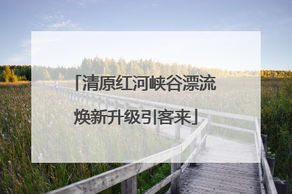 清原红河峡谷漂流焕新升级引客来