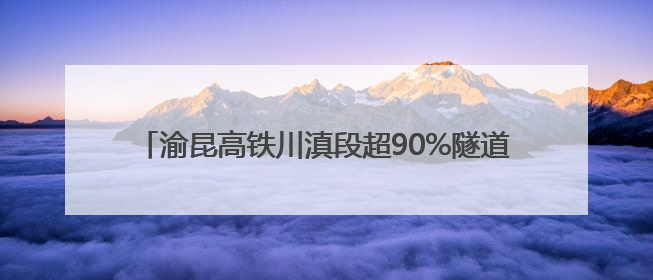 渝昆高铁川滇段超90%隧道贯通 工程建设进入冲刺阶段
