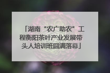 湖南“农广助农”工程衡阳茶叶产业发展带头人培训班圆满落幕