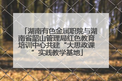 湖南有色金属职院与湖南省韶山管理局红色教育培训中心共建“大思政课”实践教学基地