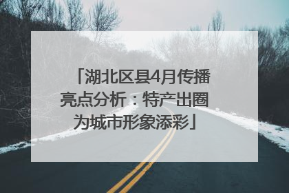 湖北区县4月传播亮点分析：特产出圈为城市形象添彩