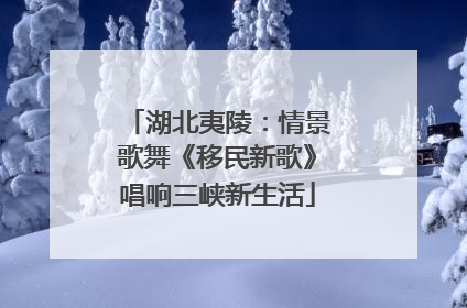 湖北夷陵：情景歌舞《移民新歌》唱响三峡新生活