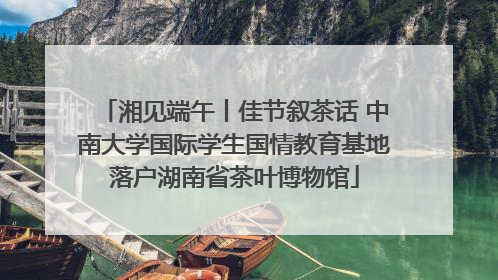 湘见端午丨佳节叙茶话 中南大学国际学生国情教育基地落户湖南省茶叶博物馆