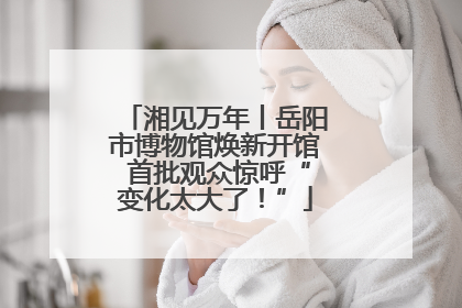 湘见万年丨岳阳市博物馆焕新开馆 首批观众惊呼“变化太大了！”