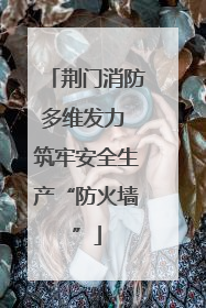 荆门消防多维发力 筑牢安全生产“防火墙”