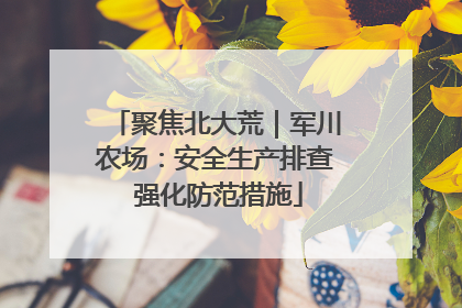 聚焦北大荒｜军川农场：安全生产排查 强化防范措施