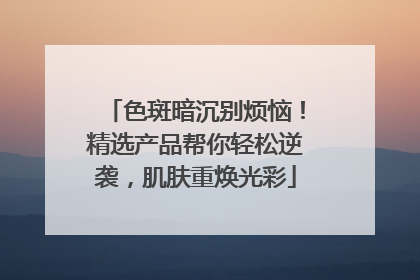 色斑暗沉别烦恼！精选产品帮你轻松逆袭，肌肤重焕光彩