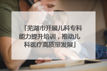 芜湖市开展儿科专科能力提升培训，推动儿科医疗高质量发展