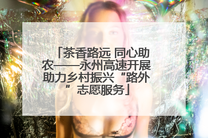 茶香路远 同心助农——永州高速开展助力乡村振兴“路外”志愿服务