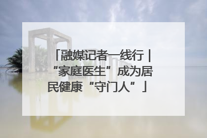 融媒记者一线行｜“家庭医生”成为居民健康“守门人”