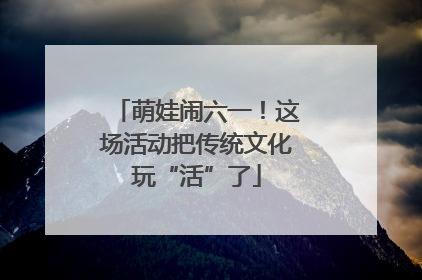 萌娃闹六一！这场活动把传统文化玩“活”了