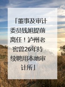 董事及审计委员钱旭提前离任！泸州老窖曾26年持续聘用本地审计所