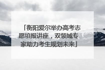 衡阳爱尔举办高考志愿填报讲座，双领域专家助力考生规划未来