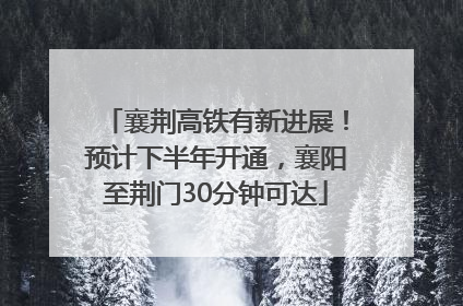 襄荆高铁有新进展！预计下半年开通，襄阳至荆门30分钟可达