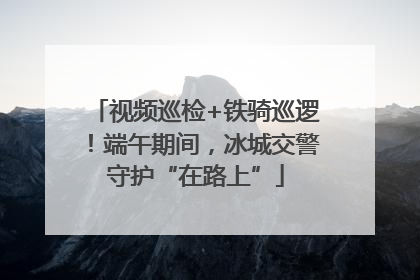 视频巡检+铁骑巡逻！端午期间，冰城交警守护“在路上”
