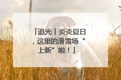 追光丨炎炎夏日，这里的滑雪场“上新”啦！