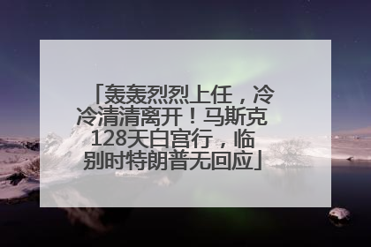 轰轰烈烈上任，冷冷清清离开！马斯克128天白宫行，临别时特朗普无回应