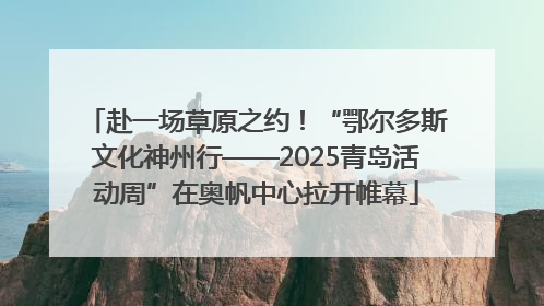 赴一场草原之约！“鄂尔多斯文化神州行——2025青岛活动周”在奥帆中心拉开帷幕