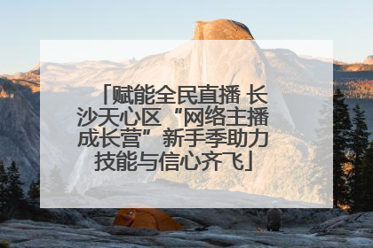 赋能全民直播 长沙天心区“网络主播成长营”新手季助力技能与信心齐飞